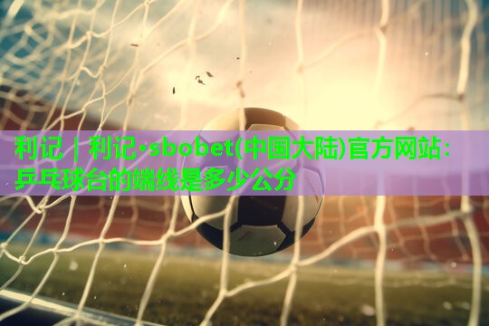利记｜利记·sbobet(中国大陆)官方网站：乒乓球台的端线是多少公分